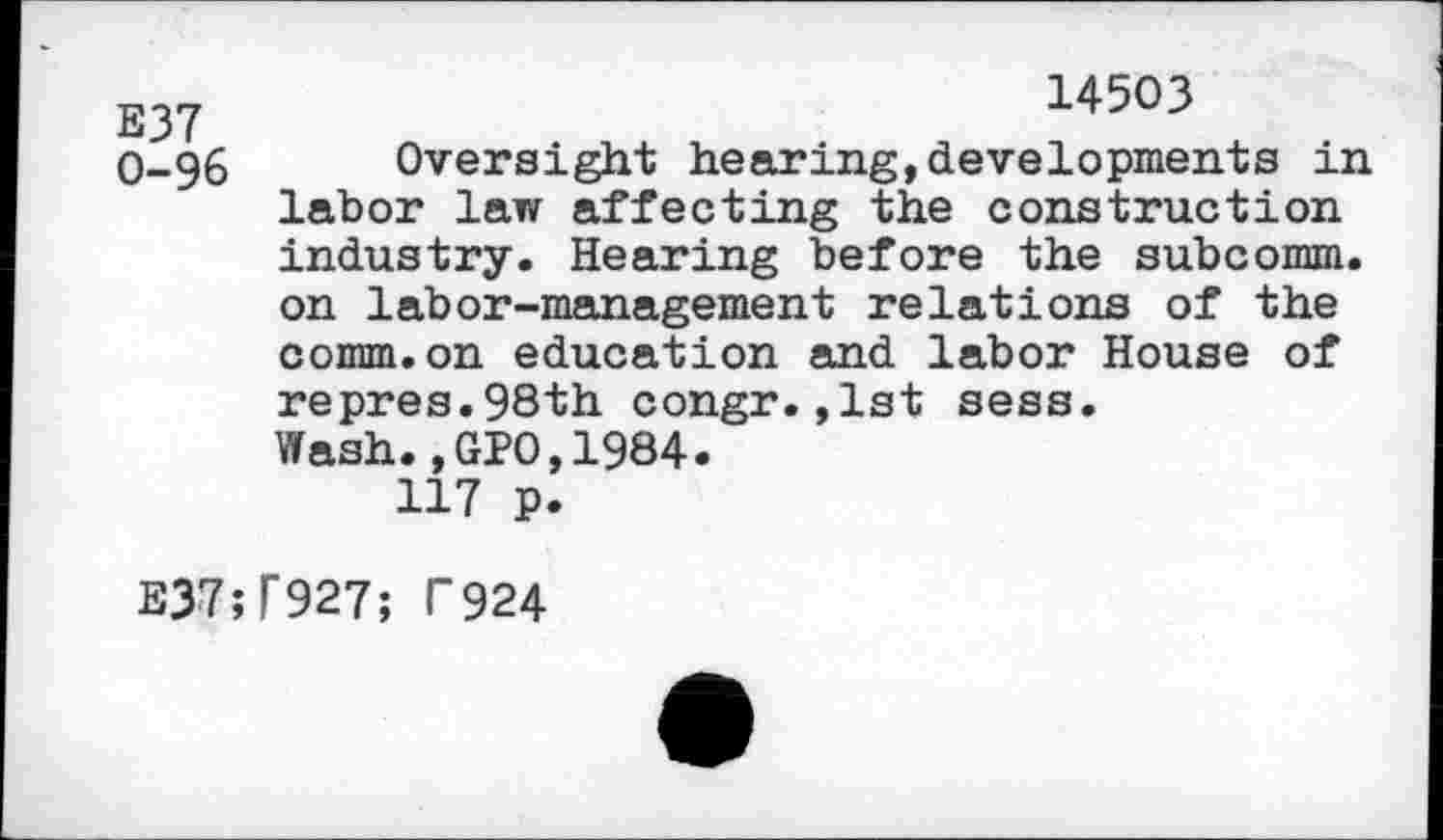 ﻿E37 0-96
14503
Oversight hearing,developments in labor law affecting the construction industry. Hearing before the subcomm, on labor-management relations of the comm.on education and labor House of repres.98th congr.,1st sess. Wash.,GP0,1984.
117 p.
E37;T927; T924